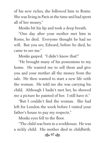 97
of his new riches, she followed him to Rome.
She was living in Paris at the time and had spent
all of her money.”
Monks bit his lip and took a deep breath.
“One day after your mother met him in
Rome, he died. Everyone thought he had no
will. But you see, Edward, before he died, he
came to see me.”
Monks gasped. “I didn’t know that!”
“He brought many of his possessions to my
home. He wanted me to sell them and give
you and your mother all the money from the
sale. He then wanted to start a new life with
the woman. He told me she was carrying his
child. Although I hadn’t met her, he showed
me a picture he painted of her. I still have it.”
“But I couldn’t ﬁnd the woman. She had
left for London the week before I visited your
father’s house to pay my respects.”
Monks eyes fell to the ﬂoor.
“The child was born in a workhouse. He was
a sickly child. His mother died in childbirth.
 
