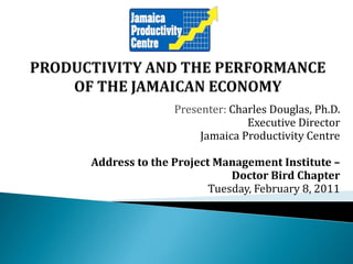 Presenter: Charles Douglas, Ph.D.
                             Executive Director
                    Jamaica Productivity Centre

Address to the Project Management Institute –
                          Doctor Bird Chapter
                      Tuesday, February 8, 2011
 