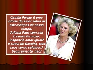 Camila Parker é uma vitória do amor sobre os estereótipos de nosso tempo. Juliana Paes com seu traseiro formoso, inspiraria amor igual? E Luma de Oliveira, com suas coxas célebres? Seguramente, não! 