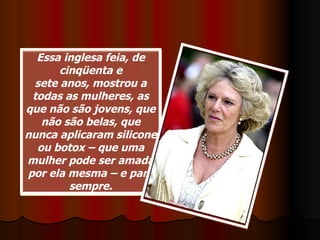 Essa inglesa feia, de cinqüenta e sete anos, mostrou a todas as mulheres, as que não são jovens, que não são belas, que nunca aplicaram silicone ou botox – que uma mulher pode ser amada por ela mesma – e para sempre. 