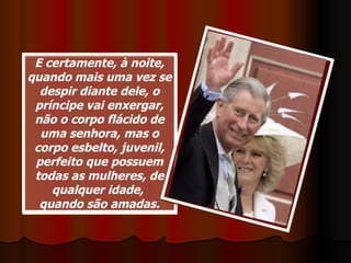 E certamente, à noite, quando mais uma vez se despir diante dele, o príncipe vai enxergar, não o corpo flácido de uma senhora, mas o corpo esbelto, juvenil, perfeito que possuem todas as mulheres, de qualquer idade,  quando são amadas. 