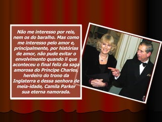 Não me interesso por reis, nem os do baralho. Mas como me interesso pelo amor e, principalmente, por histórias de amor, não pude evitar o envolvimento quando li que aconteceu o final feliz da saga amorosa do Príncipe Charles, herdeiro do trono da Inglaterra e dessa senhora de meia-idade, Camila Parker sua eterna namorada. 