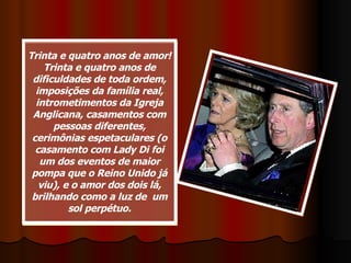 Trinta e quatro anos de amor! Trinta e quatro anos de dificuldades de toda ordem, imposições da família real, intrometimentos da Igreja Anglicana, casamentos com pessoas diferentes, cerimônias espetaculares (o casamento com Lady Di foi um dos eventos de maior pompa que o Reino Unido já viu), e o amor dos dois lá, brilhando como a luz de  um sol perpétuo. 