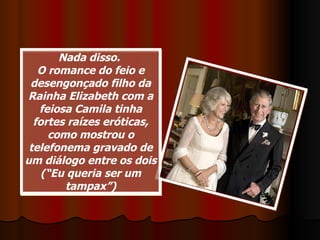 Nada disso.  O romance do feio e desengonçado filho da Rainha Elizabeth com a feiosa Camila tinha fortes raízes eróticas, como mostrou o telefonema gravado de um diálogo entre os dois (“Eu queria ser um tampax”) 