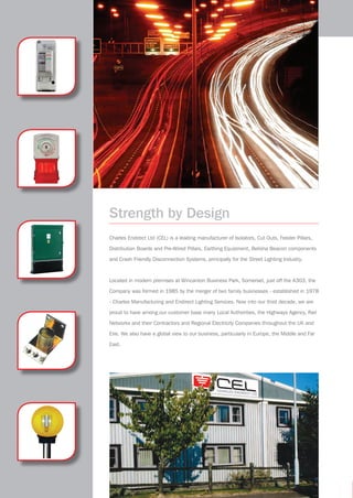 Strength by Design
Charles Endirect Ltd (CEL) is a leading manufacturer of Isolators, Cut Outs, Feeder Pillars,
Distribution Boards and Pre-Wired Pillars, Earthing Equipment, Belisha Beacon components
and Crash Friendly Disconnection Systems, principally for the Street Lighting Industry.
Located in modern premises at Wincanton Business Park, Somerset, just off the A303, the
Company was formed in 1985 by the merger of two family businesses - established in 1978
- Charles Manufacturing and Endirect Lighting Services. Now into our third decade, we are
proud to have among our customer base many Local Authorities, the Highways Agency, Rail
Networks and their Contractors and Regional Electricity Companies throughout the UK and
Eire. We also have a global view to our business, particularly in Europe, the Middle and Far
East.
CEL company profile 4pp 14/4/09, 11:382
 