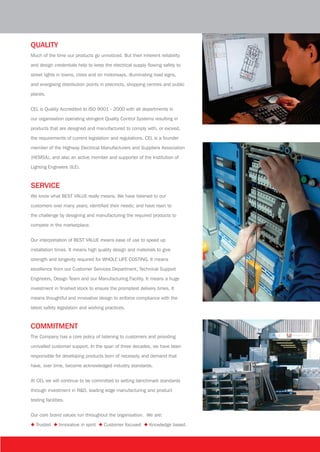 QUALITY
Much of the time our products go unnoticed. But their inherent reliability
and design credentials help to keep the electrical supply flowing safely to
street lights in towns, cities and on motorways, illuminating road signs,
and energising distribution points in precincts, shopping centres and public
places.
CEL is Quality Accredited to ISO 9001 - 2000 with all departments in
our organisation operating stringent Quality Control Systems resulting in
products that are designed and manufactured to comply with, or exceed,
the requirements of current legislation and regulations. CEL is a founder
member of the Highway Electrical Manufacturers and Suppliers Association
(HEMSA), and also an active member and supporter of the Institution of
Lighting Engineers (ILE).
SERVICE
We know what BEST VALUE really means. We have listened to our
customers over many years; identified their needs; and have risen to
the challenge by designing and manufacturing the required products to
compete in the marketplace.
Our interpretation of BEST VALUE means ease of use to speed up
installation times. It means high quality design and materials to give
strength and longevity required for WHOLE LIFE COSTING. It means
excellence from our Customer Services Department, Technical Support
Engineers, Design Team and our Manufacturing Facility. It means a huge
investment in finished stock to ensure the promptest delivery times. It
means thoughtful and innovative design to enforce compliance with the
latest safety legislation and working practices.
COMMITMENT
The Company has a core policy of listening to customers and providing
unrivalled customer support. In the span of three decades, we have been
responsible for developing products born of necessity and demand that
have, over time, become acknowledged industry standards.
At CEL we will continue to be committed to setting benchmark standards
through investment in R&D, leading edge manufacturing and product
testing facilities.
Our core brand values run throughout the organisation. We are:
◆ Trusted ◆	Innovative in spirit ◆	Customer focused ◆	Knowledge based.
CEL company profile 4pp 14/4/09, 11:393
 