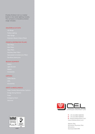 Charles Endirect Ltd is a market
leader in the street lighting industry.
The company’s innovative product
range includes:
									ISOLATORS & CUT-OUTS
LSI Range
Festive Lighting
Helix Range
Extension Boxes & Gland Plates
FEEDER & DISTRIBUTION PILLARS
Mini Pillars
Midi Pillars
Maxi Pillars
Stainless Steel Pillars
Specialised & Architectural Pillars
Pre-Wired Distribution
BELISHA EQUIPMENT
Gallery
Light Sources
Globes
Accessories
EARTHING
Cable Glands
CETs
Accessories
SAFETY & MISCELLANEOUS
Crash Friendly Disconnection Systems
Energy Saving Devices
Fuses
Emergency Doors
Strimmex
T +44 (0)1963 828400
F +44 (0)1963 828401
E info@charlesendirect.com
www.charlesendirect.com
Wessex Way
Wincanton Business Park
Wincanton
Somerset BA9 9RR4090
CEL company profile 4pp 14/4/09, 11:394
CABLE JOINTS, CABLE TERMINATIONS, CABLE GLANDS, CABLE CLEATS
FEEDER PILLARS, FUSE LINKS, ARC FLASH, CABLE ROLLERS, CUT-OUTS
11KV 33KV CABLE JOINTS & CABLE TERMINATIONS
FURSE EARTHING
www.cablejoints.co.uk
Thorne and Derrick UK
Tel 0044 191 490 1547 Fax 0044 191 477 5371
Tel 0044 117 977 4647 Fax 0044 117 9775582
 