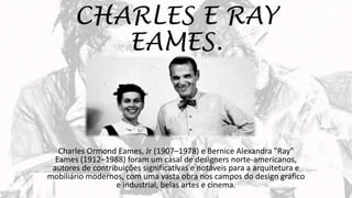 CHARLES E RAY
EAMES.
Charles Ormond Eames, Jr (1907–1978) e Bernice Alexandra "Ray"
Eames (1912–1988) foram um casal de designers norte-americanos,
autores de contribuições significativas e notáveis para a arquitetura e
mobiliário modernos, com uma vasta obra nos campos do design gráfico
e industrial, belas artes e cinema.
 