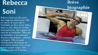 Rebecca
Soni
Brève
biographie
Rebecca Soni est elle aussi
une nageuse américaine. Elle
est née le 18 mars 1987 à
Freehold, au New Jersey. Elle a
donc 27 ans. Dans sa carrière
internationale, elle a gagné un
total de 16 médailles. Dans ses
16 médailles, 6 proviennent
des jeux olympiques : 3 d’or et
3 d’argent. Elle est aussi
championne olympique au
200 mètres brasse et au 4 x 50
mètres quatre-nages. Son
meilleur style est la brasse.
 