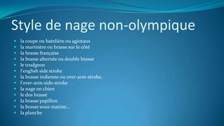 Style de nage non-olympique
 la coupe ou batelière ou agiotaux
 la marinière ou brasse sur le côté
 la brasse française
 la brasse alternée ou double brasse
 le trudgeon
 l'english side stroke
 la brasse indienne ou over-arm-stroke,
 l'over-arm-side-stroke
 la nage en chien
 le dos brassé
 la brasse papillon
 la brasse sous-marine...
 la planche
 