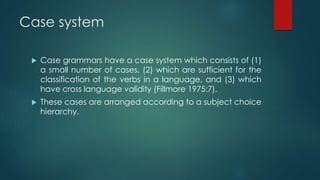 Case system
 Case grammars have a case system which consists of (1)
a small number of cases, (2) which are sufficient for the
classification of the verbs in a language, and (3) which
have cross language validity (Fillmore 1975:7).
 These cases are arranged according to a subject choice
hierarchy.
 