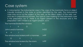 Case system
 2. Instrumental. The Instrumental case is 'the case of the inanimate force or object
casually involved in the state or action identified by the verb. The Instrumental
case may occur as the subject of the verb, as the direct object of the verb 'use',
and also in prepositional phrases. The typical case marking for the Instrument case
is the preposition 'by' if there is no Agent present in the structure and is the
preposition 'with' if there is an Agent present, as in:
The hammer/broke/the window. I=S
I V O
John/used/a hammer. I=DO
A V I
The window/was broken/with a hammer. I=PP
O V I
The window/was broken/by the storm. I=PP
O V I
 