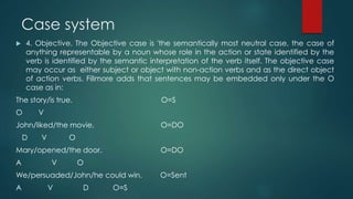 Case system
 4. Objective. The Objective case is 'the semantically most neutral case, the case of
anything representable by a noun whose role in the action or state identified by the
verb is identified by the semantic interpretation of the verb itself. The objective case
may occur as either subject or object with non-action verbs and as the direct object
of action verbs. Fillmore adds that sentences may be embedded only under the O
case as in:
The story/is true. O=S
O V
John/liked/the movie. O=DO
D V O
Mary/opened/the door. O=DO
A V O
We/persuaded/John/he could win. O=Sent
A V D O=S
 