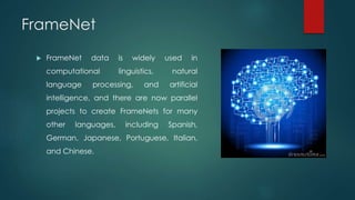 FrameNet
 FrameNet data is widely used in
computational linguistics, natural
language processing, and artificial
intelligence, and there are now parallel
projects to create FrameNets for many
other languages, including Spanish,
German, Japanese, Portuguese, Italian,
and Chinese.
 