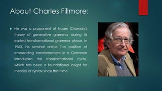 About Charles Fillmore:
 He was a proponent of Noam Chomsky's
theory of generative grammar during its
earliest transformational grammar phase. In
1963, his seminal article The position of
embedding transformations in a Grammar
introduced the transformational cycle,
which has been a foundational insight for
theories of syntax since that time.
 