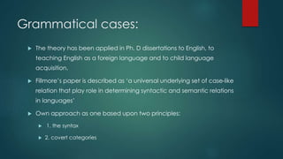 Grammatical cases:
 The theory has been applied in Ph. D dissertations to English, to
teaching English as a foreign language and to child language
acquisition.
 Fillmore’s paper is described as ‘a universal underlying set of case-like
relation that play role in determining syntactic and semantic relations
in languages’
 Own approach as one based upon two principles:
 1. the syntax
 2. covert categories
 