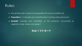 Rules:
 The sentence (S) consists of a proposition (P) and a modality (M)
 Proposition is ‘a tenseless set of relationships involving verbs and nouns’
 Modality ‘includes such modalities on the sentence –as-a-whole as
negation, tense, mood, and aspect’
Rule 1: S M + P
 