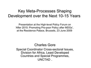 Key Meta-Processes Shaping
Development over the Next 10-15 Years

       Presentation at the High-level Policy Forum on
   ‘After 2015: Promoting Pro-poor Policy after MDGs’,
    at the Residence Palace, Brussels, 23 June 2009




                   Charles Gore
    Special Coordinator Cross-sectoral Issues,
       Division for Africa, Least Developed
      Countries and Special Programmes,
                    UNCTAD .
 
