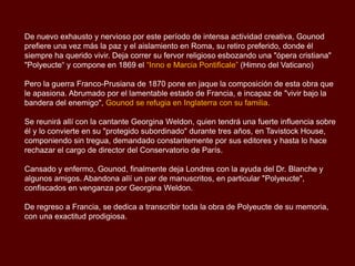 De nuevo exhausto y nervioso por este período de intensa actividad creativa, Gounod
prefiere una vez más la paz y el aislamiento en Roma, su retiro preferido, donde él
siempre ha querido vivir. Deja correr su fervor religioso esbozando una "ópera cristiana"
"Polyeucte“ y compone en 1869 el “Inno e Marcia Pontificale” (Himno del Vaticano)
Pero la guerra Franco-Prusiana de 1870 pone en jaque la composición de esta obra que
le apasiona. Abrumado por el lamentable estado de Francia, e incapaz de "vivir bajo la
bandera del enemigo", Gounod se refugia en Inglaterra con su familia.
Se reunirá allí con la cantante Georgina Weldon, quien tendrá una fuerte influencia sobre
él y lo convierte en su "protegido subordinado" durante tres años, en Tavistock House,
componiendo sin tregua, demandado constantemente por sus editores y hasta lo hace
rechazar el cargo de director del Conservatorio de París.
Cansado y enfermo, Gounod, finalmente deja Londres con la ayuda del Dr. Blanche y
algunos amigos. Abandona allí un par de manuscritos, en particular "Polyeucte",
confiscados en venganza por Georgina Weldon.
De regreso a Francia, se dedica a transcribir toda la obra de Polyeucte de su memoria,
con una exactitud prodigiosa.
 