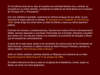 En los últimos años de su vida, él muestra una actividad literaria rica y variada, se
convierte en un crítico también, escribiendo en defensa de Saint-Saens en la creación
de "Enrique VIII" y "Proserpina".
Con una vitalidad incansable, supervisa los últimos ensayos de sus obras, lo que
consume la mayor parte de su tiempo. El concierto en el “Chatelet” el 4 de Abril de
1890, donde dirige sus obras tiene un éxito triunfante y marca su última aparición
pública.
Colmado de honores y condecoraciones, Gounod tuvo hasta el final su temperamento
afable, siempre dispuesto a conversar. Estimulado por la bondad, dedicado a aquellos
que vienen a él, se crea por instinto a su alrededor una corriente de simpatía y afecto
que él necesita tan profundamente.
A pesar de la mala salud, asiste a los conciertos de música sacra de los Cantantes de
Saint-Gervais, comienza un díptico musical en Saint-François d'Assise y escribe su
última melodía "Tout l'Univers obéit à l'Amour".
Sufre un infarto cerebral, mientras redacta un Requiem a la memoria de un nieto,
Gounod muere en Saint-Cloud el 17 de octubre de 1893.
El entierro Nacional se lleva a cabo en la Iglesia de la Madeleine, donde, según su
deseo, se canta una misa gregoriana.
 