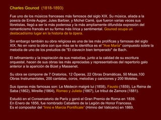 Charles Gounod (1818-1893)
Fue uno de los músicos franceses más famosos del siglo XIX. Su música, aliada a la
poesía de Emile Augier, Jules Barbier, y Michel Carré, que fueron varias veces sus
libretistas, llegó a ser la más poderosa y la más ampliamente difundida expresión del
romanticismo francés en su forma más lírica y sentimental. Gounod ocupa un
destacadísimo lugar en la historia de la ópera.
Sin embargo también su obra religiosa es una de las más prolíficas y famosas del siglo
XIX. No en vano la obra con que más se le identifica es el "Ave María" compuesto sobre la
melodía de uno de los preludios de "El clavecín bien temperado" de Bach.
El refinamiento y la inspiración de sus melodías, junto a la calidad de su escritura
orquestal, hacen de sus obras las más apreciadas y representativas del repertorio galo
anterior a la aparición de Bizet y Massenet.
Su obra se compone de 7 Oratorios, 12 Óperas, 22 Obras Dramáticas, 50 Misas,100
Obras Instrumentales, 200 cantatas, coros, melodías y canciones y 200 Motetes.
Sus óperas más famosas son: Le Médecin malgré lui (1858), Fausto (1859), La Reina de
Saba (1862), Mireille (1864), Romeo y Julieta (1867), Le tribut de Zamora (1881).
Estudió en el Conservatorio de París y ganó el Gran Premio de Roma en 1839.
En Enero de 1856, fue nombrado Caballero de la Legión de Honor Francesa.
Es el compositor del “Inno e Marcia Pontificale” (Himno del Vaticano) en 1869.
 