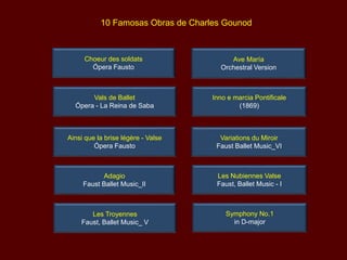 10 Famosas Obras de Charles Gounod
Variations du Miroir
Faust Ballet Music_VI
Les Nubiennes Valse
Faust, Ballet Music - I
Les Troyennes
Faust, Ballet Music_ V
Choeur des soldats
Ópera Fausto
Vals de Ballet
Ópera - La Reina de Saba
Adagio
Faust Ballet Music_II
Ainsi que la brise légère - Valse
Ópera Fausto
Symphony No.1
in D-major
Inno e marcia Pontificale
(1869)
Ave María
Orchestral Version
 