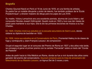 Biografía
Charles Gounod Nació en París el 18 de Junio de 1818, en una familia de artistas.
Su padre fue un notable dibujante y pintor de talento, fue también profesor de la “Ecole
Polytechnique” y director maestro de dibujo para los pajes de Luis XVIII.
Su madre, Victory Lemachois era una excelente pianista, alumna de Louis Adam y del
compositor Nicolas Joseph Hüllmandel. Quedó viuda en 1823 y tuvo que dar clases de
piano para mantener a sus hijos. Ella le dio las primeras lecciones de música a su hijo
Charles.
En 1829, Charles inició sus estudios en la escuela secundaria de Saint Louis, donde
obtiene su diploma de bachiller en 1835.
En 1836, inicia sus estudios en el Conservatorio de París, Fromental Halévy le da clases de
fuga y contrapunto y Jean-François Lesueur, de composición.
Ocupó el segundo lugar en el concurso del Premio de Roma en 1837 y dos años más tarde,
se consagra al ganar el primer premio con la cantata “Fernande” sobre un texto del “Conde
de Pastoret”
Antes de partir hacia la Villa Médicis en Roma, donde se fue a vivir durante dos años como
ganador del premio del conservatorio, Gounod compone para la misa de aniversario del
fallecimiento de su Maestro Lesueur, un Agnus Dei de 3 voces y coro.
 