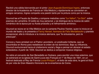 Recibió una cálida bienvenida por el pintor Jean-Auguste-Dominique Ingres, entonces
director de la Academia de Francia en Villa Médicis y rápidamente se convierten en
amigos cercanos, Ingres comparte una pasión tanto por la pintura como por la música.
Gounod lee el Fausto de Goethe y compone melodías como "Le Vallon", "Le Soir", sobre
poemas de Lamartine. El estilo es muy personal, y se distingue de la música de salón
romántico de la época por su fluida prosodia y el refinamiento armónico.
Gounod se reúne en la Villa Médicis con la cantante Pauline Viardot, quien lo inicia en el
mundo del teatro y le presenta a Fanny Hensel, hermana de Felix Mendelssohn y pianista
excepcional, ella lo introduce a la música alemana, que “le entusiasma, pero le
preocupa”.
Conoce y hace amistad con el Padre Lacordaire, un predicador brillante, que se
encontraba en Roma para restablecer la orden de los dominicos. Bajo su influencia,
Gounod evolucionará hacia el cristianismo social y llega a pensar en abrazar el estado
eclesiástico. A partir de 1839, Gounod se dedica a componer música religiosa.
Se retira al convento de San Benedetto en Subiaco, para escribir una misa solemne, que
se estrenará en la iglesia de Saint-Louis-des Français el 1° de Mayo de 1841, en un
festival dedicado al Rey de Francia Louis-Philippe I, el éxito de esta obra, le ganó el título
de por vida de Gran Maestro Honorario de la enseñanza de Coros.
 