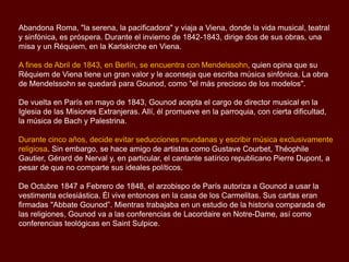 Abandona Roma, "la serena, la pacificadora" y viaja a Viena, donde la vida musical, teatral
y sinfónica, es próspera. Durante el invierno de 1842-1843, dirige dos de sus obras, una
misa y un Réquiem, en la Karlskirche en Viena.
A fines de Abril de 1843, en Berlín, se encuentra con Mendelssohn, quien opina que su
Réquiem de Viena tiene un gran valor y le aconseja que escriba música sinfónica. La obra
de Mendelssohn se quedará para Gounod, como "el más precioso de los modelos".
De vuelta en París en mayo de 1843, Gounod acepta el cargo de director musical en la
Iglesia de las Misiones Extranjeras. Allí, él promueve en la parroquia, con cierta dificultad,
la música de Bach y Palestrina.
Durante cinco años, decide evitar seducciones mundanas y escribir música exclusivamente
religiosa. Sin embargo, se hace amigo de artistas como Gustave Courbet, Théophile
Gautier, Gérard de Nerval y, en particular, el cantante satírico republicano Pierre Dupont, a
pesar de que no comparte sus ideales políticos.
De Octubre 1847 a Febrero de 1848, el arzobispo de París autoriza a Gounod a usar la
vestimenta eclesiástica. Él vive entonces en la casa de los Carmelitas. Sus cartas eran
firmadas "Abbate Gounod”. Mientras trabajaba en un estudio de la historia comparada de
las religiones, Gounod va a las conferencias de Lacordaire en Notre-Dame, así como
conferencias teológicas en Saint Sulpice.
 
