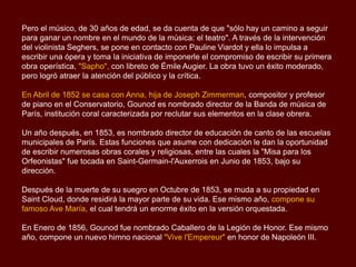 Pero el músico, de 30 años de edad, se da cuenta de que "sólo hay un camino a seguir
para ganar un nombre en el mundo de la música: el teatro". A través de la intervención
del violinista Seghers, se pone en contacto con Pauline Viardot y ella lo impulsa a
escribir una ópera y toma la iniciativa de imponerle el compromiso de escribir su primera
obra operística, "Sapho", con libreto de Émile Augier. La obra tuvo un éxito moderado,
pero logró atraer la atención del público y la crítica.
En Abril de 1852 se casa con Anna, hija de Joseph Zimmerman, compositor y profesor
de piano en el Conservatorio, Gounod es nombrado director de la Banda de música de
París, institución coral caracterizada por reclutar sus elementos en la clase obrera.
Un año después, en 1853, es nombrado director de educación de canto de las escuelas
municipales de París. Estas funciones que asume con dedicación le dan la oportunidad
de escribir numerosas obras corales y religiosas, entre las cuales la "Misa para los
Orfeonistas" fue tocada en Saint-Germain-l'Auxerrois en Junio de 1853, bajo su
dirección.
Después de la muerte de su suegro en Octubre de 1853, se muda a su propiedad en
Saint Cloud, donde residirá la mayor parte de su vida. Ese mismo año, compone su
famoso Ave María, el cual tendrá un enorme éxito en la versión orquestada.
En Enero de 1856, Gounod fue nombrado Caballero de la Legión de Honor. Ese mismo
año, compone un nuevo himno nacional "Vive l'Empereur" en honor de Napoleón III.
 