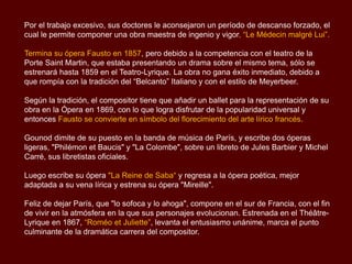 Por el trabajo excesivo, sus doctores le aconsejaron un período de descanso forzado, el
cual le permite componer una obra maestra de ingenio y vigor, “Le Médecin malgré Lui”.
Termina su ópera Fausto en 1857, pero debido a la competencia con el teatro de la
Porte Saint Martin, que estaba presentando un drama sobre el mismo tema, sólo se
estrenará hasta 1859 en el Teatro-Lyrique. La obra no gana éxito inmediato, debido a
que rompía con la tradición del “Belcanto” Italiano y con el estilo de Meyerbeer.
Según la tradición, el compositor tiene que añadir un ballet para la representación de su
obra en la Ópera en 1869, con lo que logra disfrutar de la popularidad universal y
entonces Fausto se convierte en símbolo del florecimiento del arte lírico francés.
Gounod dimite de su puesto en la banda de música de París, y escribe dos óperas
ligeras, "Philémon et Baucis" y "La Colombe", sobre un libreto de Jules Barbier y Michel
Carré, sus libretistas oficiales.
Luego escribe su ópera "La Reine de Saba“ y regresa a la ópera poética, mejor
adaptada a su vena lírica y estrena su ópera "Mireille".
Feliz de dejar París, que "lo sofoca y lo ahoga", compone en el sur de Francia, con el fin
de vivir en la atmósfera en la que sus personajes evolucionan. Estrenada en el Théâtre-
Lyrique en 1867, “Roméo et Juliette”, levanta el entusiasmo unánime, marca el punto
culminante de la dramática carrera del compositor.
 
