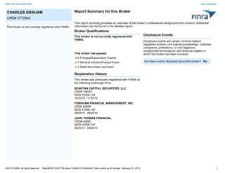 www.finra.org/brokercheck                                                                                                                                                    User Guidance


 CHARLES GRAHAM                                                 Report Summary for this Broker
 CRD# 5772842
                                                                This report summary provides an overview of the broker's professional background and conduct. Additional
 This broker is not currently registered with FINRA.            information can be found in the detailed report.
                                                                Broker Qualifications
                                                                This broker is not currently registered with                  Disclosure Events
                                                                FINRA.                                                        Disclosure events are certain criminal matters;
                                                                                                                              regulatory actions; civil judicial proceedings; customer
                                                                                                                              complaints, arbitrations, or civil litigations;
                                                                                                                              employment terminations; and financial matters in
                                                                This broker has passed:                                       which the broker has been involved.
                                                                   0 Principal/Supervisory Exams
                                                                   1 General Industry/Product Exam                            Are there events disclosed about this broker? No
                                                                   1 State Securities Law Exam

                                                                Registration History
                                                                This broker was previously registered with FINRA at
                                                                the following brokerage firms:
                                                                SPARTAN CAPITAL SECURITIES, LLC
                                                                CRD# 146251
                                                                NEW YORK, NY
                                                                10/2010 - 11/2010
                                                                FORDHAM FINANCIAL MANAGEMENT, INC.
                                                                CRD# 20996
                                                                NEW YORK, NY
                                                                08/2010 - 09/2010
                                                                JOHN THOMAS FINANCIAL
                                                                CRD# 40982
                                                                NEW YORK, NY
                                                                04/2010 - 09/2010




©2013 FINRA. All rights reserved.   Report# 90135-81759 about CHARLES GRAHAM. Data current as of Sunday, February 03, 2013.                                                              1
 