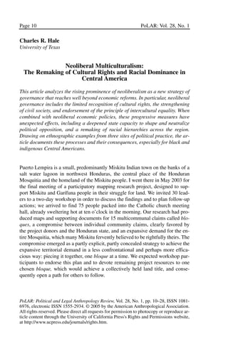 03.POL.28.1_10-28.qxd       5/16/05      4:30 PM     Page 10




       Page 10                                                          PoLAR: Vol. 28, No. 1

       Charles R. Hale
       University of Texas


                      Neoliberal Multiculturalism:
         The Remaking of Cultural Rights and Racial Dominance in
                            Central America

       This article analyzes the rising prominence of neoliberalism as a new strategy of
       governance that reaches well beyond economic reforms. In particular, neoliberal
       governance includes the limited recognition of cultural rights, the strengthening
       of civil society, and endorsement of the principle of intercultural equality. When
       combined with neoliberal economic policies, these progressive measures have
       unexpected effects, including a deepened state capacity to shape and neutralize
       political opposition, and a remaking of racial hierarchies across the region.
       Drawing on ethnographic examples from three sites of political practice, the ar-
       ticle documents these processes and their consequences, especially for black and
       indigenous Central Americans.


       Puerto Lempira is a small, predominantly Miskitu Indian town on the banks of a
       salt water lagoon in northwest Honduras, the central place of the Honduran
       Mosquitia and the homeland of the Miskitu people. I went there in May 2003 for
       the final meeting of a participatory mapping research project, designed to sup-
       port Miskitu and Garífuna people in their struggle for land. We invited 30 lead-
       ers to a two-day workshop in order to discuss the findings and to plan follow-up
       actions; we arrived to find 75 people packed into the Catholic church meeting
       hall, already sweltering hot at ten o’clock in the morning. Our research had pro-
       duced maps and supporting documents for 15 multicommunal claims called blo-
       ques, a compromise between individual community claims, clearly favored by
       the project donors and the Honduran state, and an expansive demand for the en-
       tire Mosquitia, which many Miskitu fervently believed to be rightfully theirs. The
       compromise emerged as a partly explicit, partly concealed strategy to achieve the
       expansive territorial demand in a less confrontational and perhaps more effica-
       cious way: piecing it together, one bloque at a time. We expected workshop par-
       ticipants to endorse this plan and to devote remaining project resources to one
       chosen bloque, which would achieve a collectively held land title, and conse-
       quently open a path for others to follow.



       PoLAR: Political and Legal Anthropology Review, Vol. 28, No. 1, pp. 10–28, ISSN 1081-
       6976, electronic ISSN 1555-2934. © 2005 by the American Anthropological Association.
       All rights reserved. Please direct all requests for permission to photocopy or reproduce ar-
       ticle content through the University of California Press's Rights and Permissions website,
       at http://www.ucpress.edu/journals/rights.htm.
 