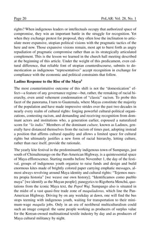 03.POL.28.1_10-28.qxd     5/16/05    4:30 PM    Page 20




       Page 20                                                   PoLAR: Vol. 28, No. 1

       rights? When indigenous leaders or intellectuals occupy that authorized space of
       compromise, they win an important battle in the struggle for recognition. Yet
       when they exchange protest for proposal, they often lose the inclination to artic-
       ulate more expansive, utopian political visions with the pragmatic tactics of the
       here and now. Those expansive visions remain, most apt to burst forth as angry
       repudiation of pragmatic compromise rather than as its strategically articulated
       complement. This is the lesson we learned in the church hall meeting described
       at the beginning of this article. Under the weight of this predicament, even cul-
       tural difference, that reliable font of utopian counterdiscourse, submits to do-
       mestication as indigenous “representatives” accept recognition in exchange for
       compliance with the economic and political constraints that follow.
       Ladino Response to the Rise of the Maya5
       The most counterintuitive outcome of this shift is not the “domestication” ef-
       fect—a feature of any governance regime—but, rather, the remaking of racial hi-
       erarchy, even amid vehement condemnation of “classic” racism. To probe this
       facet of the panorama, I turn to Guatemala, where Mayas constitute the majority
       of the population and have made impressive strides over the past two decades in
       nearly every realm of cultural rights: forging powerful cultural-political organi-
       zations, contesting racism, and demanding and receiving recognition from dom-
       inant actors and institutions who, a generation earlier, espoused a naturalized
       scorn for “lo indio.” Members of the dominant culture, known as Ladinos, gen-
       erally have distanced themselves from the racism of times past, adopting instead
       a position that affirms cultural equality and allows a limited space for cultural
       rights but ultimately justifies a new form of racial hierarchy, letting culture,
       rather than race itself, provide the rationale.
       The yearly kite festival in the predominantly indigenous town of Sumpango, just
       south of Chimaltenango on the Pan-American Highway, is a quintessential space
       of Maya efflorescence. Starting months before November 1, the day of the festi-
       val, groups of indigenous youth organize to raise funds and design and build
       enormous kites made of brightly colored paper carrying emphatic messages, al-
       most always revolving around Maya identity and cultural rights: “Tejemos nues-
       tra propia historia” [we weave our own history]; “Identificamos como pueblo
       maya” [we identify as the Mayan people]; panegyrics to Rigoberta Menchú, quo-
       tations from the iconic Maya text, the Popol Wuj. Sumpango also is situated in
       the midst of a vast quasi-free trade zone of maquiladoras, which line the Pan-
       American Highway. Driving by on any weekday at dawn, one will find the bus
       stops teeming with indigenous youth, waiting for transportation to their mini-
       mum-wage maquila jobs. Only in an era of neoliberal multiculturalism could
       such an image congeal: the same people working as producers of surplus value
       for the Korean-owned multinational textile industry by day and as producers of
       Maya cultural militancy by night.
 