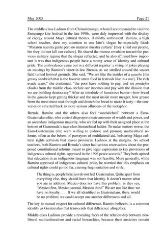03.POL.28.1_10-28.qxd   5/16/05     4:30 PM    Page 21




              May 2005                                                                     Page 21

              The middle-class Ladinos from Chimaltenango, whom I accompanied to visit the
              Sumpango kite festival in the late 1990s, were duly impressed with the display
              of energy around Maya cultural themes, if mildly ambivalent. Ramiro, a high
              school teacher, drew my attention to one kite’s slogan he especially liked:
              “Mataron nuestra gente pero no mataron nuestra cultura” [they killed our people,
              but they did not kill our culture]. He shared the intense revulsion toward the pre-
              vious military regime that the slogan reflected, and he also affirmed how impor-
              tant it was that indigenous people have a strong sense of identity and cultural
              pride. The ambivalence came out in a different register: a string of jokes playing
              on musings by Ramiro’s sister-in-law Brenda, as we strolled around the soccer
              field turned festival grounds. She said, “We are like the insides of a gaucho [the
              greasy sandwich that is the favorite street food in festivals like this one]. The rich
              evade taxes,” she continued, “the poor have nothing to pay, and we pendejos
              (fools) from the middle class declare our incomes and pay with the illusion that
              we are building democracy.” After an interlude of humorous banter—how bread
              in the gaucho kept getting thicker and the meat inside more meager, how grease
              from the meat must soak through and drench the bread to make it tasty—the con-
              versation reverted back to more serious allusions of the metaphor.
              Brenda, Ramiro and the others also feel “sandwiched” between a Euro-
              Guatemalan elite, who control disproportionate amounts of wealth and power, and
              an ascendant indigenous majority, who are fed up with their assigned place at the
              bottom of Guatemala’s race-class hierarchical ladder. To make matters worse, the
              Euro-Guatemalan elite seem willing to endorse and promote multicultural re-
              forms, often at the behest of purveyors of multilateral aid, bolstering Maya cul-
              tural rights activism that leaves provincial Ladinos at the margins. As school
              teachers, both Ramiro and Brenda’s sister had serious reservations about the pro-
              posed constitutional reforms meant to give legal expression to key provisions of
              indigenous cultural rights, approved in the 1996 peace accords.6 They both opined
              that education in an indigenous language was not feasible. More generally, while
              Ramiro approved of indigenous cultural pride, he worried that this emphasis on
              cultural rights could go too far, causing fragmentation and strife:
                    The thing is, people here just do not feel Guatemalan. Quite apart from
                    everything else, they should have that identity. It doesn’t matter what
                    you are in addition. Mexico does not have this problem: as they say,
                    “Mexico first, Mexico second, Mexico third.” We are not like that: we
                    have no loyalty. . . . If we all identified as Guatemalans, there would
                    be no problem; we could accept one another differences and all.
              The key to mutual respect for cultural difference, Ramiro believes, is a common
              identity as Guatemalan that transcends that difference altogether.
              Middle-class Ladinos provide a revealing facet of the relationship between neo-
              liberal multiculturalism and racial hierarchies, because their anxieties remain
 