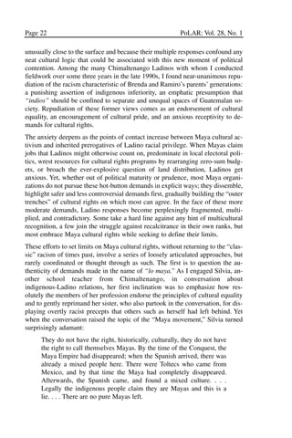 03.POL.28.1_10-28.qxd     5/16/05     4:30 PM    Page 22




       Page 22                                                    PoLAR: Vol. 28, No. 1

       unusually close to the surface and because their multiple responses confound any
       neat cultural logic that could be associated with this new moment of political
       contention. Among the many Chimaltenango Ladinos with whom I conducted
       fieldwork over some three years in the late 1990s, I found near-unanimous repu-
       diation of the racism characteristic of Brenda and Ramiro’s parents’ generations:
       a punishing assertion of indigenous inferiority, an emphatic presumption that
       “indios” should be confined to separate and unequal spaces of Guatemalan so-
       ciety. Repudiation of these former views comes as an endorsement of cultural
       equality, an encouragement of cultural pride, and an anxious receptivity to de-
       mands for cultural rights.
       The anxiety deepens as the points of contact increase between Maya cultural ac-
       tivism and inherited prerogatives of Ladino racial privilege. When Mayas claim
       jobs that Ladinos might otherwise count on, predominate in local electoral poli-
       tics, wrest resources for cultural rights programs by rearranging zero-sum budg-
       ets, or broach the ever-explosive question of land distribution, Ladinos get
       anxious. Yet, whether out of political maturity or prudence, most Maya organi-
       zations do not pursue these hot-button demands in explicit ways; they dissemble,
       highlight safer and less controversial demands first, gradually building the “outer
       trenches” of cultural rights on which most can agree. In the face of these more
       moderate demands, Ladino responses become perplexingly fragmented, multi-
       plied, and contradictory. Some take a hard line against any hint of multicultural
       recognition, a few join the struggle against recalcitrance in their own ranks, but
       most embrace Maya cultural rights while seeking to define their limits.
       These efforts to set limits on Maya cultural rights, without returning to the “clas-
       sic” racism of times past, involve a series of loosely articulated approaches, but
       rarely coordinated or thought through as such. The first is to question the au-
       thenticity of demands made in the name of “lo maya.” As I engaged Silvia, an-
       other school teacher from Chimaltenango, in conversation about
       indigenous-Ladino relations, her first inclination was to emphasize how res-
       olutely the members of her profession endorse the principles of cultural equality
       and to gently reprimand her sister, who also partook in the conversation, for dis-
       playing overtly racist precepts that others such as herself had left behind. Yet
       when the conversation raised the topic of the “Maya movement,” Silvia turned
       surprisingly adamant:
             They do not have the right, historically, culturally, they do not have
             the right to call themselves Mayas. By the time of the Conquest, the
             Maya Empire had disappeared; when the Spanish arrived, there was
             already a mixed people here. There were Toltecs who came from
             Mexico, and by that time the Maya had completely disappeared.
             Afterwards, the Spanish came, and found a mixed culture. . . .
             Legally the indigenous people claim they are Mayas and this is a
             lie. . . . There are no pure Mayas left.
 