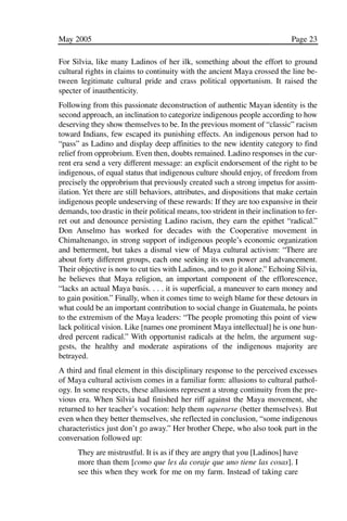 03.POL.28.1_10-28.qxd   5/16/05     4:30 PM     Page 23




              May 2005                                                                       Page 23

              For Silvia, like many Ladinos of her ilk, something about the effort to ground
              cultural rights in claims to continuity with the ancient Maya crossed the line be-
              tween legitimate cultural pride and crass political opportunism. It raised the
              specter of inauthenticity.
              Following from this passionate deconstruction of authentic Mayan identity is the
              second approach, an inclination to categorize indigenous people according to how
              deserving they show themselves to be. In the previous moment of “classic” racism
              toward Indians, few escaped its punishing effects. An indigenous person had to
              “pass” as Ladino and display deep affinities to the new identity category to find
              relief from opprobrium. Even then, doubts remained. Ladino responses in the cur-
              rent era send a very different message: an explicit endorsement of the right to be
              indigenous, of equal status that indigenous culture should enjoy, of freedom from
              precisely the opprobrium that previously created such a strong impetus for assim-
              ilation. Yet there are still behaviors, attributes, and dispositions that make certain
              indigenous people undeserving of these rewards: If they are too expansive in their
              demands, too drastic in their political means, too strident in their inclination to fer-
              ret out and denounce persisting Ladino racism, they earn the epithet “radical.”
              Don Anselmo has worked for decades with the Cooperative movement in
              Chimaltenango, in strong support of indigenous people’s economic organization
              and betterment, but takes a dismal view of Maya cultural activism: “There are
              about forty different groups, each one seeking its own power and advancement.
              Their objective is now to cut ties with Ladinos, and to go it alone.” Echoing Silvia,
              he believes that Maya religion, an important component of the efflorescence,
              “lacks an actual Maya basis. . . . it is superficial, a maneuver to earn money and
              to gain position.” Finally, when it comes time to weigh blame for these detours in
              what could be an important contribution to social change in Guatemala, he points
              to the extremism of the Maya leaders: “The people promoting this point of view
              lack political vision. Like [names one prominent Maya intellectual] he is one hun-
              dred percent radical.” With opportunist radicals at the helm, the argument sug-
              gests, the healthy and moderate aspirations of the indigenous majority are
              betrayed.
              A third and final element in this disciplinary response to the perceived excesses
              of Maya cultural activism comes in a familiar form: allusions to cultural pathol-
              ogy. In some respects, these allusions represent a strong continuity from the pre-
              vious era. When Silvia had finished her riff against the Maya movement, she
              returned to her teacher’s vocation: help them superarse (better themselves). But
              even when they better themselves, she reflected in conclusion, “some indigenous
              characteristics just don’t go away.” Her brother Chepe, who also took part in the
              conversation followed up:
                    They are mistrustful. It is as if they are angry that you [Ladinos] have
                    more than them [como que les da coraje que uno tiene las cosas]. I
                    see this when they work for me on my farm. Instead of taking care
 
