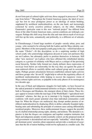 03.POL.28.1_10-28.qxd   5/16/05    4:30 PM     Page 25




              May 2005                                                                    Page 25

              do not form part of cultural rights activism; those engaged in processes of “meti-
              zaje from below.”7 Throughout the Central American region, the ideal of mesti-
              zaje has lost its once prodigious power as an ideology of nation building,
              supplanted by neoliberal multiculturalism, on the one hand, and increasingly
              contested by newly assertive political subjects, on the other. Although
              Guatemala’s particular route to this new “national project” has differed from
              those of the other Central American states, current conditions are strikingly con-
              vergent. Perhaps this shift away from the elite and state-driven myth of mestizaje
              will free up the term, semantically and politically, to a different set of articula-
              tions.
              In Chimaltenango, I found large numbers of people—mostly urban, poor, and
              young—who seemed to be refusing both the Ladino and the Maya identity cate-
              gories. Members of the most popular youth gang in the city—which had taken on
              the name “Cholos”—fit this description; so do a surprising number of high
              school youth, who acknowledge indigenous descent of some sort and know they
              are not Ladinos, but ultimately prefer to position themselves in between. Still
              other “new mestizos” are Ladinos who have affirmed this refurbished identity
              category as a gesture of solidarity with Mayas and as a critique of the persisting
              racial hierarchy. Neither fully formed nor clearly defined, these expressions of
              mestizaje from below are noteworthy for the way they cut against the grain of
              state-endorsed efforts to carefully define each cultural group and its associated
              rights. Perhaps greater articulations between established cultural rights activists
              and those groups who “do not fit” might help to subvert the regulatory effects of
              neoliberal multiculturalism while helping to recover the expansive vision of
              Maya cultural rights activism, so palpable in the early phases of its reemergence
              two decades ago.
              In the case of black and indigenous struggles for land rights, we have focused on
              the radical potential of multicommunal territories or bloques, which have become,
              both in Nicaragua and Honduras, the emergent idiom of their claims. These blo-
              ques appear to remain within the neat logic of the World Bank’s “agricultural mod-
              ernization” schemes, but they go on to interrupt it by forging multi-communal
              coalitions with much greater potential clout than individual communities could
              hope for. When the bloques are multiracial, they disrupt another premise of ne-
              oliberal multiculturalism by displacing efforts to define culturally bounded rights-
              bearing units and substituting the principle of common cause among differentially
              racialized peoples. Moreover, these multicommunal bloques suggest the possibil-
              ity of a hybrid relationship among rights, identity, and territory: The demand is ex-
              pansive in that the bloques are contiguous and together comprise territories that
              black and indigenous peoples would essentially control; yet the proposed mode of
              self-government is decentralized and not especially “nationlike,” which helps dis-
              pel dominant actors’ anxieties about separatism and provides a modicum of assur-
              ance that the ills of nation building would not be replicated at a smaller scale. The
 