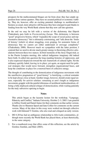 03.POL.28.1_10-28.qxd     5/16/05     4:30 PM    Page 26




       Page 26                                                    PoLAR: Vol. 28, No. 1

       prospects for the multicommunal bloques are far from clear; they face ample op-
       position from various quarters. They have no assured political or economic viabil-
       ity. They do, however, offer an exciting potential challenge to neoliberalism’s
       business as usual, more attractive still because they have emerged in part thanks to
       funding from the very World Bank scheme that they now call into question.
       In the end we may be left with a version of the dichotomy that Dipesh
       Chakrabarty puts forth in Provincializing Europe. This dichotomy is between
       “good” progressive history, which “expand[s] the scope of social justice and rep-
       resentative democracy” but is ultimately constraining, and “talk about the ‘limits
       of history,’ [which is] about struggling, even groping, for nonstatist forms of
       democracy that we cannot yet either understand or envisage completely”
       (Chakrabarty 2000). However much we sympathize with the latter position, I
       contend that we need to devote much greater energy to theorizing effective artic-
       ulations between these two stances. In brief moments of the Awas Tingni trial, as
       in the Puerto Lempira meeting, this radical indigenous imaginary did indeed
       burst forth. It called into question the long-standing histories of oppression, and
       it also expressed skepticism toward the new framework of cultural rights. Yet the
       militancy quickly faded, leaving in its place, yet again, an urgent need for polit-
       ical strategies that would move forward, strengthen organizational bases, and
       keep the conditions in place for a renewed burst of collective energy.
       The thought of contributing to the domestication of indigenous movements with
       the unreflective pragmatism of “good history” is horrifying, a critical reminder
       to be kept always close at hand. Another image, however, should create equal un-
       ease, especially for activist scholars: remaining at arm’s length as indigenous
       movements grapple with the painful dilemmas of neoliberal multiculturalism, of-
       fering a fully deployed cultural critique of domestication, while waiting patiently
       for the truly subversive uprising to begin.

                                             Notes
            This article began as the keynote lecture for the workshop, “Language,
            Ethnicity and Conflict,” Indiana University, October 2–3, 2003. I am grateful
            to Jeffrey Gould and Daniel James for their comments on that earlier version.
            Thanks also to Shannon Speed and Jane Collier for comments on the current
            version. Many of the ideas in this essay were worked out through collective
            work with Edmund T. Gordon, who also read and critiqued an early version.
       1.   DO 4.20 has had an ambiguous relationship to Afro-Latin communities, al-
            though more recently the World Bank has placed them, at least rhetorically,
            in the same category.
       2.   For a coauthored essay that offers some of this reflection, see the article by
            Gordon, Gurdián, and Hale (2003).
 