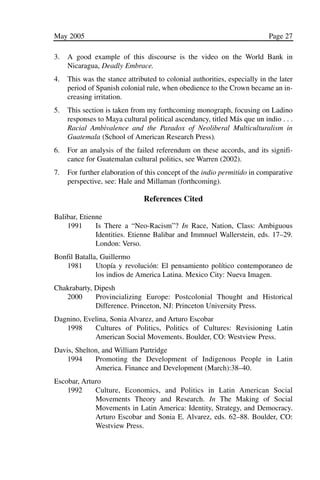 03.POL.28.1_10-28.qxd   5/16/05    4:30 PM     Page 27




              May 2005                                                                   Page 27

              3.   A good example of this discourse is the video on the World Bank in
                   Nicaragua, Deadly Embrace.
              4.   This was the stance attributed to colonial authorities, especially in the later
                   period of Spanish colonial rule, when obedience to the Crown became an in-
                   creasing irritation.
              5.   This section is taken from my forthcoming monograph, focusing on Ladino
                   responses to Maya cultural political ascendancy, titled Más que un indio . . .
                   Racial Ambivalence and the Paradox of Neoliberal Multiculturalism in
                   Guatemala (School of American Research Press).
              6.   For an analysis of the failed referendum on these accords, and its signifi-
                   cance for Guatemalan cultural politics, see Warren (2002).
              7.   For further elaboration of this concept of the indio permitido in comparative
                   perspective, see: Hale and Millaman (forthcoming).

                                             References Cited

              Balibar, Etienne
                  1991      Is There a “Neo-Racism”? In Race, Nation, Class: Ambiguous
                            Identities. Etienne Balibar and Immnuel Wallerstein, eds. 17–29.
                            London: Verso.
              Bonfil Batalla, Guillermo
                 1981       Utopía y revolución: El pensamiento político contemporaneo de
                            los indios de America Latina. Mexico City: Nueva Imagen.
              Chakrabarty, Dipesh
                 2000      Provincializing Europe: Postcolonial Thought and Historical
                           Difference. Princeton, NJ: Princeton University Press.
              Dagnino, Evelina, Sonia Alvarez, and Arturo Escobar
                 1998     Cultures of Politics, Politics of Cultures: Revisioning Latin
                          American Social Movements. Boulder, CO: Westview Press.
              Davis, Shelton, and William Partridge
                  1994     Promoting the Development of Indigenous People in Latin
                           America. Finance and Development (March):38–40.
              Escobar, Arturo
                  1992     Culture, Economics, and Politics in Latin American Social
                           Movements Theory and Research. In The Making of Social
                           Movements in Latin America: Identity, Strategy, and Democracy.
                           Arturo Escobar and Sonia E. Alvarez, eds. 62–88. Boulder, CO:
                           Westview Press.
 