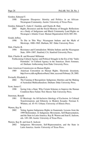 03.POL.28.1_10-28.qxd    5/16/05    4:30 PM    Page 28




       Page 28                                                  PoLAR: Vol. 28, No. 1

       Gordon, Edmund T.
          1998    Disparate Diasporas: Identity and Politics in an African-
                  Nicaraguan Community. Austin: University of Texas Press.
       Gordon, Edmund T., Galio C. Gurdián, and Charles.R. Hale
           2003   Rights, Resources and the Social Memory of Struggle: Reflections
                  on a Study of Indigenous and Black Community Land Rights on
                  Nicaragua’s Atlantic Coast. Human Organization 62(4):369–381.
       Gould, Jeffrey
          1998       To Die in This Way: Nicaraguan Indians and the Myth of
                     Mestizaje, 1880–1965. Durham, NC: Duke University Press.
       Hale, Charles R.
           1994      Resistance and Contradiction: Miskitu Indians and the Nicaraguan
                     State, 1894–1987. Stanford, CA: Stanford University Press.
       Hale, Charles R. and Rosamel Millaman
           Forthcoming Cultural Agency and Political Struggle in the Era of the “Indio
                    Permitido.” In Cultural Agency in the Americas. Doris Sommer,
                    ed. Durham: forthcoming from Duke University Press.
       Inter-American Commission on Human Rights
            1969    American Convention on Human Rights. Electronic document,
                    http://www.cidh.org/Basicos/basic3.htm, accessed February 28, 2005.
       Povinelli, Elizabeth A.
           2002       The Cunning of Recognition: Indigenous Alterities and the Making
                      of Australian Multiculturalism. Durham: Duke University Press.
       Scott, James C.
           1998      Seeing Like a State: Why Certain Schemes to Improve the Human
                     Condition Have Failed. New Haven: Yale University Press.
       Stutzman, Ronald
           1981    El Mestizaje: An All-Inclusive Ideology of Exclusion. In Cultural
                   Transformations and Ethnicity in Modern Ecuador. Norman E.
                   Whitten, ed. 45–93. Urbana: University of Illinois Press.
       Warren, Kay B.
           2002     Voting Against Indigenous Rights in Guatemala: Lessons from the
                    1999 Referendum. In Indigenous Movements, Self-Representation,
                    and the State in Latin America. Kay B. Warren and Jean E. Jackson,
                    eds. 149–180. Austin: University of Texas Press.
       Warren, Kay B. and Jean E. Jackson
          2002     Indigenous Movements, Self-Representation, and the State in
                   Latin America. Austin: University of Texas Press.
 