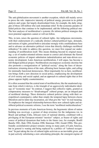 03.POL.28.1_10-28.qxd      5/16/05    4:30 PM     Page 12




       Page 12                                                      PoLAR: Vol. 28, No. 1

       The anti-globalization movement is another exception, which still mainly serves
       to prove the rule: impressive intensity of political energy, prescient in its global
       analysis and scope, but largely disarticulated from, for example, the daily strug-
       gles of those 220 million who seek immediate relief. To the economic paradox of
       failed policies that continue to be implemented, add the following political one:
       The best analyses of neoliberalism’s systemic ills inform political strategies that
       most potential supporters cannot or will not follow.
       This, in turn, raises the question of cultural rights. Are indigenous movements,
       with their endorsement of a radically distinct cultural-political logic, demands,
       and notions of rights, poised both to articulate strongly with a multitudinous base
       and to advance an alternative political vision that directly challenges neoliberal
       orthodoxy? In order to address this question, we must first expand our under-
       standing of neoliberalism itself. This means thinking beyond its original mean-
       ing: a set of market-oriented reforms meant to correct and eliminate the flawed
       economic policies of import substitution industrialization and state-driven eco-
       nomic development. Latin American neoliberalism, I will argue, has become a
       full-fledged political project. Neoliberalism encompasses economic doctrine but
       also promotes a reorganization of “political society” along the lines of decen-
       tralization, trimming down of the state, affirming basic human rights, and calling
       for minimally functional democracies. Most importantly for us here, neoliberal-
       ism brings forth a new direction in social policy, emphasizing the development
       of civil society and social capital, and an approach to cultural rights that at first
       glance appears highly counterintuitive.
       It is often assumed that the central tenet of neoliberalism, like the unadorned cog-
       nate from which it derives, is the triumph of an aggressively individualist ideol-
       ogy of “economic man.” In contrast, I suggest that collective rights, granted as
       compensatory measures to “disadvantaged” cultural groups, are an integral part
       of neoliberal ideology. These distinctive cultural policies (along with their so-
       ciopolitical counterparts), rather than simply the temporal lapse between classic
       liberalism and its latter day incarnation, are what give the “neo” its real meaning.
       To emphasize the integral relationship between these new cultural rights and ne-
       oliberal political economic reforms, I use the term “neoliberal multiculturalism.”
       In previous moments of Latin American history, the hegemonic idiom of nation
       building was mestizaje, a gesture of deep reverence for the indigenous (or, in
       Brazil and perhaps Cuba, African) roots of national identity, combined with a
       privileging of the European-oriented “mestizo” subject, as bearer of rights and
       source of political dynamism that looks to the future (see, for example, Bonfil
       Batalla 1981, Hale 1994, Gordon 1998, Stutzman 1981, Gould 1998). This pro-
       foundly assimilationist project remains strong in many parts of Latin America,
       but in general is waning and being replaced by a politics of “cultural recogni-
       tion.” In part taking the rise of cultural rights activism as an inevitable given, and
       in part actively substituting a new articulating principle, the emergent regime of
 