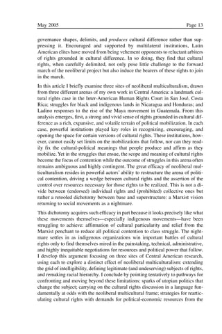 03.POL.28.1_10-28.qxd   5/16/05     4:30 PM    Page 13




              May 2005                                                                     Page 13

              governance shapes, delimits, and produces cultural difference rather than sup-
              pressing it. Encouraged and supported by multilateral institutions, Latin
              American elites have moved from being vehement opponents to reluctant arbiters
              of rights grounded in cultural difference. In so doing, they find that cultural
              rights, when carefully delimited, not only pose little challenge to the forward
              march of the neoliberal project but also induce the bearers of these rights to join
              in the march.
              In this article I briefly examine three sites of neoliberal multiculturalism, drawn
              from three different arenas of my own work in Central America: a landmark cul-
              tural rights case in the Inter-American Human Rights Court in San José, Costa
              Rica; struggles for black and indigenous lands in Nicaragua and Honduras; and
              Ladino responses to the rise of the Maya movement in Guatemala. From this
              analysis emerges, first, a strong and vivid sense of rights grounded in cultural dif-
              ference as a rich, expansive, and volatile terrain of political mobilization. In each
              case, powerful institutions played key roles in recognizing, encouraging, and
              opening the space for certain versions of cultural rights. These institutions, how-
              ever, cannot easily set limits on the mobilizations that follow, nor can they read-
              ily fix the cultural-political meanings that people produce and affirm as they
              mobilize. Yet in the struggles that ensue, the scope and meaning of cultural rights
              become the focus of contention while the outcome of struggles in this arena often
              remains ambiguous and highly contingent. The great efficacy of neoliberal mul-
              ticulturalism resides in powerful actors’ ability to restructure the arena of politi-
              cal contention, driving a wedge between cultural rights and the assertion of the
              control over resources necessary for those rights to be realized. This is not a di-
              vide between (endorsed) individual rights and (prohibited) collective ones but
              rather a retooled dichotomy between base and superstructure: a Marxist vision
              returning to social movements as a nightmare.
              This dichotomy acquires such efficacy in part because it looks precisely like what
              these movements themselves—especially indigenous movements—have been
              struggling to achieve: affirmation of cultural particularity and relief from the
              Marxist penchant to reduce all political contention to class struggle. The night-
              mare settles in as indigenous organizations win important battles of cultural
              rights only to find themselves mired in the painstaking, technical, administrative,
              and highly inequitable negotiations for resources and political power that follow.
              I develop this argument focusing on three sites of Central American research,
              using each to explore a distinct effect of neoliberal multiculturalism: extending
              the grid of intelligibility, defining legitimate (and undeserving) subjects of rights,
              and remaking racial hierarchy. I conclude by pointing tentatively to pathways for
              confronting and moving beyond these limitations: sparks of utopian politics that
              change the subject; carrying on the cultural rights discussion in a language fun-
              damentally at odds with the neoliberal multicultural frame; strategies for reartic-
              ulating cultural rights with demands for political-economic resources from the
 