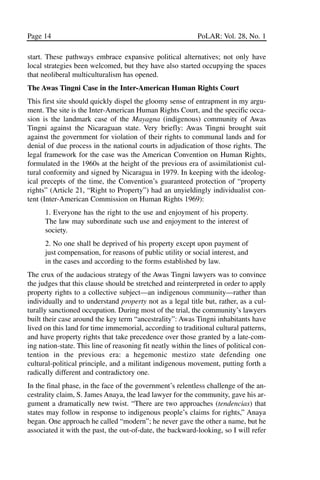 03.POL.28.1_10-28.qxd      5/16/05    4:30 PM     Page 14




       Page 14                                                      PoLAR: Vol. 28, No. 1

       start. These pathways embrace expansive political alternatives; not only have
       local strategies been welcomed, but they have also started occupying the spaces
       that neoliberal multiculturalism has opened.
       The Awas Tingni Case in the Inter-American Human Rights Court
       This first site should quickly dispel the gloomy sense of entrapment in my argu-
       ment. The site is the Inter-American Human Rights Court, and the specific occa-
       sion is the landmark case of the Mayagna (indigenous) community of Awas
       Tingni against the Nicaraguan state. Very briefly: Awas Tingni brought suit
       against the government for violation of their rights to communal lands and for
       denial of due process in the national courts in adjudication of those rights. The
       legal framework for the case was the American Convention on Human Rights,
       formulated in the 1960s at the height of the previous era of assimilationist cul-
       tural conformity and signed by Nicaragua in 1979. In keeping with the ideolog-
       ical precepts of the time, the Convention’s guaranteed protection of “property
       rights” (Article 21, “Right to Property”) had an unyieldingly individualist con-
       tent (Inter-American Commission on Human Rights 1969):
             1. Everyone has the right to the use and enjoyment of his property.
             The law may subordinate such use and enjoyment to the interest of
             society.
             2. No one shall be deprived of his property except upon payment of
             just compensation, for reasons of public utility or social interest, and
             in the cases and according to the forms established by law.
       The crux of the audacious strategy of the Awas Tingni lawyers was to convince
       the judges that this clause should be stretched and reinterpreted in order to apply
       property rights to a collective subject—an indigenous community—rather than
       individually and to understand property not as a legal title but, rather, as a cul-
       turally sanctioned occupation. During most of the trial, the community’s lawyers
       built their case around the key term “ancestrality”: Awas Tingni inhabitants have
       lived on this land for time immemorial, according to traditional cultural patterns,
       and have property rights that take precedence over those granted by a late-com-
       ing nation-state. This line of reasoning fit neatly within the lines of political con-
       tention in the previous era: a hegemonic mestizo state defending one
       cultural-political principle, and a militant indigenous movement, putting forth a
       radically different and contradictory one.
       In the final phase, in the face of the government’s relentless challenge of the an-
       cestrality claim, S. James Anaya, the lead lawyer for the community, gave his ar-
       gument a dramatically new twist. “There are two approaches (tendencias) that
       states may follow in response to indigenous people’s claims for rights,” Anaya
       began. One approach he called “modern”; he never gave the other a name, but he
       associated it with the past, the out-of-date, the backward-looking, so I will refer
 