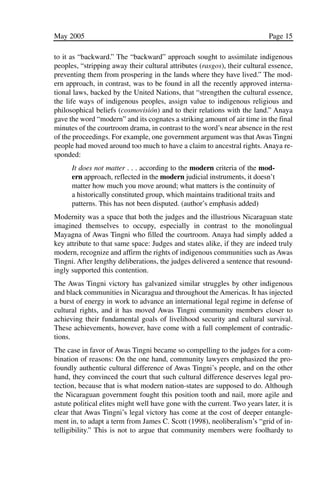 03.POL.28.1_10-28.qxd   5/16/05    4:30 PM     Page 15




              May 2005                                                                    Page 15

              to it as “backward.” The “backward” approach sought to assimilate indigenous
              peoples, “stripping away their cultural attributes (rasgos), their cultural essence,
              preventing them from prospering in the lands where they have lived.” The mod-
              ern approach, in contrast, was to be found in all the recently approved interna-
              tional laws, backed by the United Nations, that “strengthen the cultural essence,
              the life ways of indigenous peoples, assign value to indigenous religious and
              philosophical beliefs (cosmovisión) and to their relations with the land.” Anaya
              gave the word “modern” and its cognates a striking amount of air time in the final
              minutes of the courtroom drama, in contrast to the word’s near absence in the rest
              of the proceedings. For example, one government argument was that Awas Tingni
              people had moved around too much to have a claim to ancestral rights. Anaya re-
              sponded:
                    It does not matter . . . according to the modern criteria of the mod-
                    ern approach, reflected in the modern judicial instruments, it doesn’t
                    matter how much you move around; what matters is the continuity of
                    a historically constituted group, which maintains traditional traits and
                    patterns. This has not been disputed. (author’s emphasis added)
              Modernity was a space that both the judges and the illustrious Nicaraguan state
              imagined themselves to occupy, especially in contrast to the monolingual
              Mayagna of Awas Tingni who filled the courtroom. Anaya had simply added a
              key attribute to that same space: Judges and states alike, if they are indeed truly
              modern, recognize and affirm the rights of indigenous communities such as Awas
              Tingni. After lengthy deliberations, the judges delivered a sentence that resound-
              ingly supported this contention.
              The Awas Tingni victory has galvanized similar struggles by other indigenous
              and black communities in Nicaragua and throughout the Americas. It has injected
              a burst of energy in work to advance an international legal regime in defense of
              cultural rights, and it has moved Awas Tingni community members closer to
              achieving their fundamental goals of livelihood security and cultural survival.
              These achievements, however, have come with a full complement of contradic-
              tions.
              The case in favor of Awas Tingni became so compelling to the judges for a com-
              bination of reasons: On the one hand, community lawyers emphasized the pro-
              foundly authentic cultural difference of Awas Tingni’s people, and on the other
              hand, they convinced the court that such cultural difference deserves legal pro-
              tection, because that is what modern nation-states are supposed to do. Although
              the Nicaraguan government fought this position tooth and nail, more agile and
              astute political elites might well have gone with the current. Two years later, it is
              clear that Awas Tingni’s legal victory has come at the cost of deeper entangle-
              ment in, to adapt a term from James C. Scott (1998), neoliberalism’s “grid of in-
              telligibility.” This is not to argue that community members were foolhardy to
 