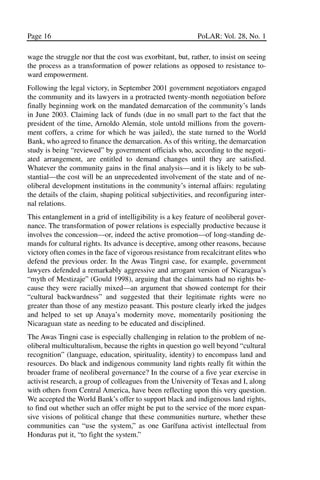 03.POL.28.1_10-28.qxd     5/16/05     4:30 PM    Page 16




       Page 16                                                    PoLAR: Vol. 28, No. 1

       wage the struggle nor that the cost was exorbitant, but, rather, to insist on seeing
       the process as a transformation of power relations as opposed to resistance to-
       ward empowerment.
       Following the legal victory, in September 2001 government negotiators engaged
       the community and its lawyers in a protracted twenty-month negotiation before
       finally beginning work on the mandated demarcation of the community’s lands
       in June 2003. Claiming lack of funds (due in no small part to the fact that the
       president of the time, Arnoldo Alemán, stole untold millions from the govern-
       ment coffers, a crime for which he was jailed), the state turned to the World
       Bank, who agreed to finance the demarcation. As of this writing, the demarcation
       study is being “reviewed” by government officials who, according to the negoti-
       ated arrangement, are entitled to demand changes until they are satisfied.
       Whatever the community gains in the final analysis—and it is likely to be sub-
       stantial—the cost will be an unprecedented involvement of the state and of ne-
       oliberal development institutions in the community’s internal affairs: regulating
       the details of the claim, shaping political subjectivities, and reconfiguring inter-
       nal relations.
       This entanglement in a grid of intelligibility is a key feature of neoliberal gover-
       nance. The transformation of power relations is especially productive because it
       involves the concession—or, indeed the active promotion—of long-standing de-
       mands for cultural rights. Its advance is deceptive, among other reasons, because
       victory often comes in the face of vigorous resistance from recalcitrant elites who
       defend the previous order. In the Awas Tingni case, for example, government
       lawyers defended a remarkably aggressive and arrogant version of Nicaragua’s
       “myth of Mestizaje” (Gould 1998), arguing that the claimants had no rights be-
       cause they were racially mixed—an argument that showed contempt for their
       “cultural backwardness” and suggested that their legitimate rights were no
       greater than those of any mestizo peasant. This posture clearly irked the judges
       and helped to set up Anaya’s modernity move, momentarily positioning the
       Nicaraguan state as needing to be educated and disciplined.
       The Awas Tingni case is especially challenging in relation to the problem of ne-
       oliberal multiculturalism, because the rights in question go well beyond “cultural
       recognition” (language, education, spirituality, identity) to encompass land and
       resources. Do black and indigenous community land rights really fit within the
       broader frame of neoliberal governance? In the course of a five year exercise in
       activist research, a group of colleagues from the University of Texas and I, along
       with others from Central America, have been reflecting upon this very question.
       We accepted the World Bank’s offer to support black and indigenous land rights,
       to find out whether such an offer might be put to the service of the more expan-
       sive visions of political change that these communities nurture, whether these
       communities can “use the system,” as one Garífuna activist intellectual from
       Honduras put it, “to fight the system.”
 