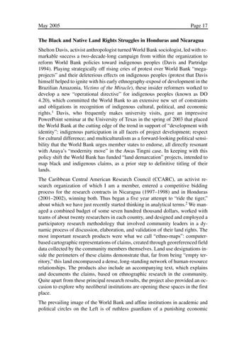 03.POL.28.1_10-28.qxd   5/16/05    4:30 PM    Page 17




              May 2005                                                                  Page 17

              The Black and Native Land Rights Struggles in Honduras and Nicaragua
              Shelton Davis, activist anthropologist turned World Bank sociologist, led with re-
              markable success a two-decade-long campaign from within the organization to
              reform World Bank policies toward indigenous peoples (Davis and Partridge
              1994). Playing strategically off rising cries of protest over World Bank “mega-
              projects” and their deleterious effects on indigenous peoples (protest that Davis
              himself helped to ignite with his early ethnography-exposé of development in the
              Brazilian Amazonia, Victims of the Miracle), these insider reformers worked to
              develop a new “operational directive” for indigenous peoples (known as DO
              4.20), which committed the World Bank to an extensive new set of constraints
              and obligations in recognition of indigenous cultural, political, and economic
              rights.1 Davis, who frequently makes university visits, gave an impressive
              PowerPoint seminar at the University of Texas in the spring of 2003 that placed
              the World Bank at the cutting edge of the trend in support of “development with
              identity”: indigenous participation in all facets of project development; respect
              for cultural difference; and multiculturalism as a forward-looking political sensi-
              bility that the World Bank urges member states to endorse, all directly resonant
              with Anaya’s “modernity move” in the Awas Tingni case. In keeping with this
              policy shift the World Bank has funded “land demarcation” projects, intended to
              map black and indigenous claims, as a prior step to definitive titling of their
              lands.
              The Caribbean Central American Research Council (CCARC), an activist re-
              search organization of which I am a member, entered a competitive bidding
              process for the research contracts in Nicaragua (1997–1998) and in Honduras
              (2001–2002), winning both. Thus began a five year attempt to “ride the tiger,”
              about which we have just recently started thinking in analytical terms.2 We man-
              aged a combined budget of some seven hundred thousand dollars, worked with
              teams of about twenty researchers in each country, and designed and employed a
              participatory research methodology that involved community leaders in a dy-
              namic process of discussion, elaboration, and validation of their land rights. The
              most important research products were what we call “ethno-maps”: computer-
              based cartographic representations of claims, created through georeferenced field
              data collected by the community members themselves. Land use designations in-
              side the perimeters of these claims demonstrate that, far from being “empty ter-
              ritory,” this land encompassed a dense, long-standing network of human-resource
              relationships. The products also include an accompanying text, which explains
              and documents the claims, based on ethnographic research in the community.
              Quite apart from these principal research results, the project also provided an oc-
              casion to explore why neoliberal institutions are opening these spaces in the first
              place.
              The prevailing image of the World Bank and affine institutions in academic and
              political circles on the Left is of ruthless guardians of a punishing economic
 