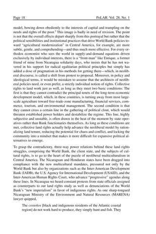 03.POL.28.1_10-28.qxd      5/16/05    4:30 PM     Page 18




       Page 18                                                      PoLAR: Vol. 28, No. 1

       model, bowing down obediently to the interests of capital and trampling on the
       needs and rights of the poor.3 This image is badly in need of revision. The point
       is not that the overall effects depart sharply from this portrayal but rather that the
       political sensibilities and institutional practices that drive World Bank policies to-
       ward “agricultural modernization” in Central America, for example, are more
       subtle, gentle, and comprehending—and thus much more effective. For every or-
       thodox economist who sees the world in supply-and-demand equations driven
       exclusively by individual interests, there is a “front-man” like Enrique, a former
       friend of mine from Nicaragua solidarity days, who insists that he has not wa-
       vered in his support for radical egalitarian political principles but simply has
       added a dose of pragmatism in his methods for getting there—which, in neolib-
       eral discourse, is called a shift from protest to proposal. Moreover, in policy and
       ideological terms, it would be mistaken to assume that the architects of neolib-
       eral policies need, or even prefer, a strictly individual notion of rights. Collective
       rights to land work just as well, as long as they meet two basic conditions: The
       first is that they cannot contradict the principal tenets of the long-term economic
       development model, which, in these countries, is turning away from most large-
       scale agriculture toward free-trade-zone manufacturing, financial services, com-
       merce, tourism, and environmental management. The second condition is that
       they cannot cross a certain line in the gathering of political clout, which would
       threaten established power holders and destabilize the regime. This line, highly
       subjective and unstable, is often drawn in the heat of the moment by state oper-
       atives rather than Bank functionaries themselves. As long as these conditions are
       met, collective land rights actually help advance the neoliberal model by ration-
       alizing land tenure, reducing the potential for chaos and conflict, and locking the
       community into a mindset that makes it more difficult for expansive political al-
       ternatives to emerge.
       To grasp the contradictory, three-way power relations behind these land rights
       struggles, comprising the World Bank, the client state, and the subjects of cul-
       tural rights, is to go to the heart of the puzzle of neoliberal multiculturalism in
       Central America. The Nicaraguan and Honduran states have been dragged into
       compliance with the new multicultural mandates, pressured not only by the
       World Bank but also by organizations such as the Inter-American Development
       Bank (IADB), the U.S. Agency for International Development (USAID), and the
       Inter-American Human Rights Court, who advance “progressive” agendas along
       these lines. In Nicaragua we heard constant protests from state officials assigned
       as counterparts to our land rights study as well as denunciations of the World
       Bank’s “new imperialism” in favor of indigenous rights. As one sharp-tongued
       Nicaraguan Ministry of the Environment and Natural Resources (MARENA)
       lawyer quipped,
             The costeños [black and indigenous residents of the Atlantic coastal
             region] do not work hard to produce, they simply hunt and fish. They
 