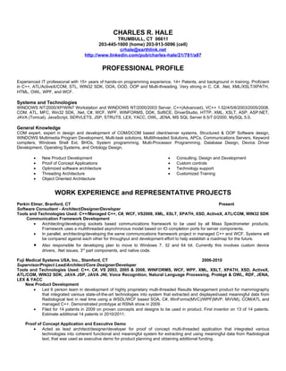 CHARLES R. HALE
                                                  TRUMBULL, CT 06611
                                          203-445-1600 (home) 203-913-5096 (cell)
                                                   crhale@earthlink.net
                                   http://www.linkedin.com/pub/charles-hale/21/781/a97

                                               PROFESSIONAL PROFILE
Experienced IT professional with 15+ years of hands-on programming experience, 14+ Patents, and background in training. Proficient
in C++, ATL/ActiveX/COM, STL, WIN32 SDK, OOA, OOD, OOP and Multi-threading. Very strong in C, C#, .Net, XML/XSLT/XPATH,
HTML, OWL, WPF, and WCF.

Systems and Technologies
WINDOWS NT/2000/XP/WIN7 Workstation and WINDOWS NT/2000/2003 Server, C++(Advanced), VC++ 1.52/4/5/6/2003/2005/2008,
COM, ATL, MFC, Win32 SDK, .Net, C#, WCF, WPF, WINFORMS, DDK, SoftICE, DriverStudio, HTTP, XML, XSLT, ASP, ASP.NET,
JAVA (Tomcat), JavaScript, SERVLETS, JSP, STRUTS, LEX, YACC, OWL, JENA, MS SQL Server 6.5/7.0/2000, MySQL 5.0,

General Knowledge
COM expert, expert in design and development of COM/DCOM based client/server systems, Structured & OOP Software design,
WINDOWS Multimedia Program Development, Multi-task solutions, Multithreaded Solutions, APCs, Communications Servers, Keyword
compilers, Windows Shell Ext, BHOs, System programming, Multi-Processor Programming, Database Design, Device Driver
Development, Operating Systems, and Ontology Design.

        •    New Product Development                                           •    Consulting, Design and Development
        •    Proof of Concept Applications                                     •    Custom controls
        •    Optimized software architecture                                   •    Technology support
        •    Threading Architecture                                            •    Customized Training
        •    Object Oriented Architecture


                    WORK EXPERIENCE and REPRESENTATIVE PROJECTS
Perkin Elmer, Branford, CT                                                                               Present
Software Consultant - Architect/Designer/Developer
Tools and Technologies Used: C++/Managed C++, C#, WCF, VS2008, XML, XSLT, XPATH, XSD, ActiveX, ATL/COM, WIN32 SDK
    Communication Framework Development
        •   Architecting/developing sockets based communications framework to be used by all Mass Spectrometer products.
            Framework uses a multithreaded asynchronous model based on IO completion ports for server components.
        •   In parallel, architecting/developing the same communications framework project in managed C++ and WCF. Systems will
            be compared against each other for throughput and development effort to help establish a roadmap for the future.
        •    Also responsible for developing plan to move to Windows 7, 32 and 64 bit. Currently this involves custom device
             drivers, .Net issues, 3rd part components, and native code.

Fuji Medical Systems USA, Inc., Stamford, CT                                                       2006-2010
Supervisor/Project Lead/Architect/Core Designer/Developer
Tools and Technologies Used: C++, C#, VS 2003, 2005 & 2008, WINFORMS, WCF, WPF, XML, XSLT, XPATH, XSD, ActiveX,
ATL/COM, WIN32 SDK, JAVA JSP, JAVA JNI, Voice Recognition, Natural Language Processing, Protégé & OWL, RDF, JENA,
LEX & YACC
     New Product Development
        •    Led 6 person team in development of highly proprietary multi-threaded Results Management product for mammography
             that integrated various state-of-the-art technologies into system that extracted and displayed/used meaningful data from
             Radiological text in real time using a WSDL/WCF based SOA, C#, WinForms(MVC)/WPF(MVP, MVVM), COM/ATL and
             managed C++. Demonstrated prototype at RSNA show in 2009.
        •    Filed for 14 patents in 2009 on proven concepts and designs to be used in product. First inventor on 13 of 14 patents.
             Estimate additional 14 patents in 2010/2011.

    Proof of Concept Application and Executive Demo
        •    Acted as lead architect/designer/developer for proof of concept multi-threaded application that integrated various
             technologies into coherent functional and meaningful system for extracting and using meaningful data from Radiological
             text, that was used as executive demo for product planning and obtaining additional funding.
 