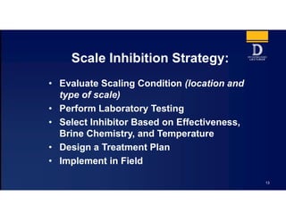 13
Scale Inhibition Strategy:
• Evaluate Scaling Condition (location and
type of scale)
• Perform Laboratory Testing
• Select Inhibitor Based on Effectiveness,
Brine Chemistry, and Temperature
• Design a Treatment Plan
• Implement in Field
 